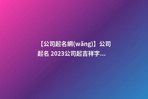【公司起名網(wǎng)】公司起名 2023公司起吉祥字大全-第1張-公司起名-玄機派